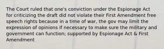 The Court ruled that one's conviction under the Espionage Act for criticizing the draft did not violate their First Amendment free speech rights because in a time of war, the gov may limit the expression of opinions if necessary to make sure the military and government can function; supported by Espionage Act & First Amendment