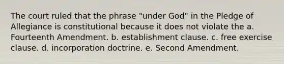 The court ruled that the phrase "under God" in the Pledge of Allegiance is constitutional because it does not violate the a. Fourteenth Amendment. b. establishment clause. c. free exercise clause. d. incorporation doctrine. e. Second Amendment.