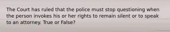 The Court has ruled that the police must stop questioning when the person invokes his or her rights to remain silent or to speak to an attorney. True or False?