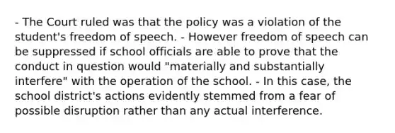 - The Court ruled was that the policy was a violation of the student's freedom of speech. - However freedom of speech can be suppressed if school officials are able to prove that the conduct in question would "materially and substantially interfere" with the operation of the school. - In this case, the school district's actions evidently stemmed from a fear of possible disruption rather than any actual interference.