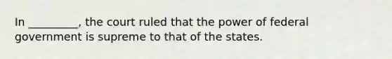 In _________, the court ruled that the power of federal government is supreme to that of the states.