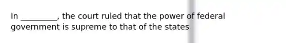 In _________, the court ruled that the power of federal government is supreme to that of the states