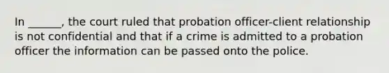 In ______, the court ruled that probation officer-client relationship is not confidential and that if a crime is admitted to a probation officer the information can be passed onto the police.​