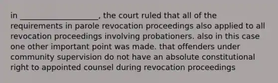 in ____________________, the court ruled that all of the requirements in parole revocation proceedings also applied to all revocation proceedings involving probationers. also in this case one other important point was made. that offenders under community supervision do not have an absolute constitutional right to appointed counsel during revocation proceedings