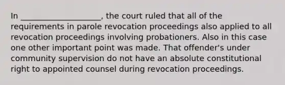 In ____________________, the court ruled that all of the requirements in parole revocation proceedings also applied to all revocation proceedings involving probationers. Also in this case one other important point was made. That offender's under community supervision do not have an absolute constitutional right to appointed counsel during revocation proceedings.