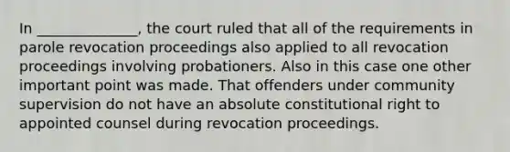 In ______________, the court ruled that all of the requirements in parole revocation proceedings also applied to all revocation proceedings involving probationers. Also in this case one other important point was made. That offenders under community supervision do not have an absolute constitutional right to appointed counsel during revocation proceedings.