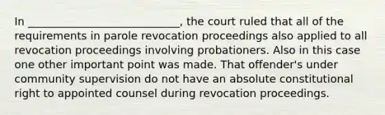 In ____________________________, the court ruled that all of the requirements in parole revocation proceedings also applied to all revocation proceedings involving probationers. Also in this case one other important point was made. That offender's under community supervision do not have an absolute constitutional right to appointed counsel during revocation proceedings.