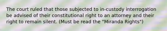 The court ruled that those subjected to in-custody interrogation be advised of their constitutional right to an attorney and their right to remain silent. (Must be read the "Miranda Rights")