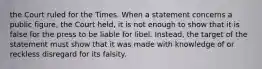 the Court ruled for the Times. When a statement concerns a public figure, the Court held, it is not enough to show that it is false for the press to be liable for libel. Instead, the target of the statement must show that it was made with knowledge of or reckless disregard for its falsity.