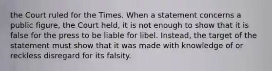 the Court ruled for the Times. When a statement concerns a public figure, the Court held, it is not enough to show that it is false for the press to be liable for libel. Instead, the target of the statement must show that it was made with knowledge of or reckless disregard for its falsity.