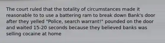 The court ruled that the totality of circumstances made it reasonable to to use a battering ram to break down Bank's door after they yelled "Police, search warrant!" pounded on the door and waited 15-20 seconds because they believed banks was selling cocaine at home