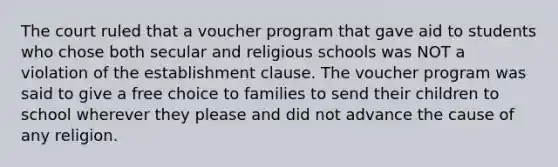 The court ruled that a voucher program that gave aid to students who chose both secular and religious schools was NOT a violation of the establishment clause. The voucher program was said to give a free choice to families to send their children to school wherever they please and did not advance the cause of any religion.