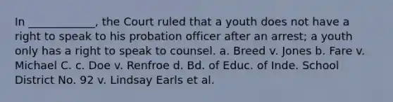 In ____________, the Court ruled that a youth does not have a right to speak to his probation officer after an arrest; a youth only has a right to speak to counsel. a. Breed v. Jones b. Fare v. Michael C. c. Doe v. Renfroe d. Bd. of Educ. of Inde. School District No. 92 v. Lindsay Earls et al.