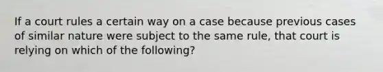 If a court rules a certain way on a case because previous cases of similar nature were subject to the same rule, that court is relying on which of the following?