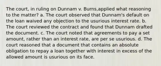 The court, in ruling on Dunnam v. Burns,applied what reasoning to the matter? a. The court observed that Dunnam's default on the loan waived any objection to the usurious interest rate. b. The court reviewed the contract and found that Dunnam drafted the document. c. The court noted that agreements to pay a set amount, rather than an interest rate, are per se usurious. d. The court reasoned that a document that contains an absolute obligation to repay a loan together with interest in excess of the allowed amount is usurious on its face.