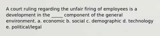 A court ruling regarding the unfair firing of employees is a development in the _____ component of the general environment. a. economic b. social c. demographic d. technology e. political/legal