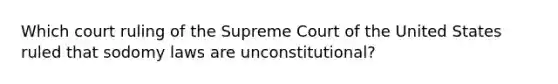 Which court ruling of the Supreme Court of the United States ruled that sodomy laws are unconstitutional?