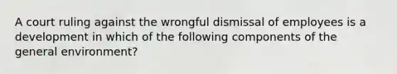 A court ruling against the wrongful dismissal of employees is a development in which of the following components of the general environment?