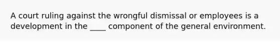 A court ruling against the wrongful dismissal or employees is a development in the ____ component of the general environment.