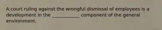 A court ruling against the wrongful dismissal of employees is a development in the ____________ component of the general environment.