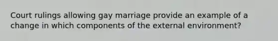 Court rulings allowing gay marriage provide an example of a change in which components of the external environment?