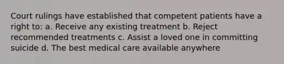 Court rulings have established that competent patients have a right to: a. Receive any existing treatment b. Reject recommended treatments c. Assist a loved one in committing suicide d. The best medical care available anywhere