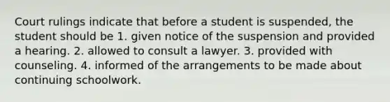 Court rulings indicate that before a student is suspended, the student should be 1. given notice of the suspension and provided a hearing. 2. allowed to consult a lawyer. 3. provided with counseling. 4. informed of the arrangements to be made about continuing schoolwork.