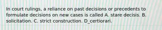 In court rulings, a reliance on past decisions or precedents to formulate decisions on new cases is called A. stare decisis. B. solicitation. C. strict construction. D_certiorari.