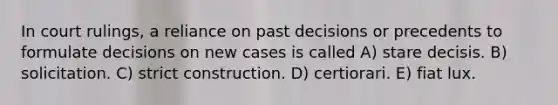 In court rulings, a reliance on past decisions or precedents to formulate decisions on new cases is called A) stare decisis. B) solicitation. C) strict construction. D) certiorari. E) fiat lux.