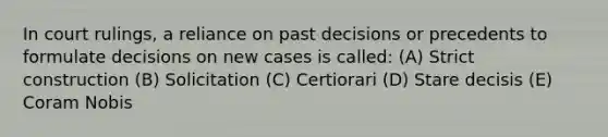 In court rulings, a reliance on past decisions or precedents to formulate decisions on new cases is called: (A) Strict construction (B) Solicitation (C) Certiorari (D) Stare decisis (E) Coram Nobis