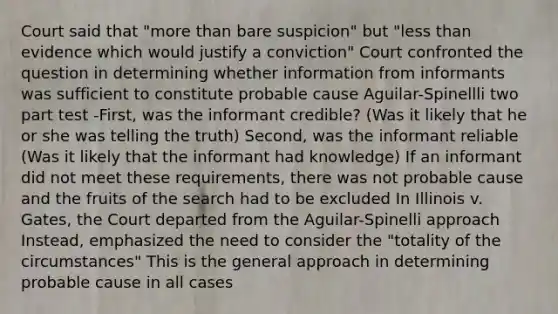 Court said that "<a href='https://www.questionai.com/knowledge/keWHlEPx42-more-than' class='anchor-knowledge'>more than</a> bare suspicion" but "<a href='https://www.questionai.com/knowledge/k7BtlYpAMX-less-than' class='anchor-knowledge'>less than</a> evidence which would justify a conviction" Court confronted the question in determining whether information from informants was sufficient to constitute probable cause Aguilar-Spinellli two part test -First, was the informant credible? (Was it likely that he or she was telling the truth) Second, was the informant reliable (Was it likely that the informant had knowledge) If an informant did not meet these requirements, there was not probable cause and the fruits of the search had to be excluded In Illinois v. Gates, the Court departed from the Aguilar-Spinelli approach Instead, emphasized the need to consider the "totality of the circumstances" This is the general approach in determining probable cause in all cases