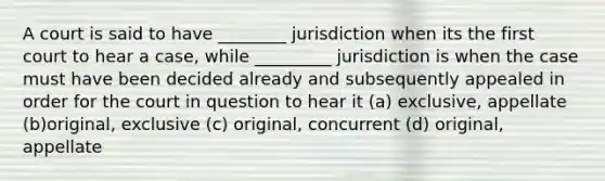 A court is said to have ________ jurisdiction when its the first court to hear a case, while _________ jurisdiction is when the case must have been decided already and subsequently appealed in order for the court in question to hear it (a) exclusive, appellate (b)original, exclusive (c) original, concurrent (d) original, appellate