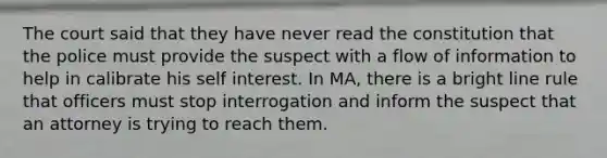 The court said that they have never read the constitution that the police must provide the suspect with a flow of information to help in calibrate his self interest. In MA, there is a bright line rule that officers must stop interrogation and inform the suspect that an attorney is trying to reach them.