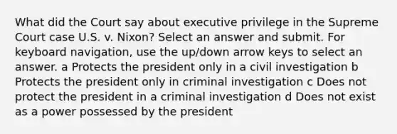 What did the Court say about executive privilege in the Supreme Court case U.S. v. Nixon? Select an answer and submit. For keyboard navigation, use the up/down arrow keys to select an answer. a Protects the president only in a civil investigation b Protects the president only in criminal investigation c Does not protect the president in a criminal investigation d Does not exist as a power possessed by the president