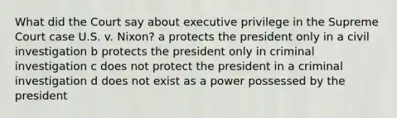 What did the Court say about executive privilege in the Supreme Court case U.S. v. Nixon? a protects the president only in a civil investigation b protects the president only in criminal investigation c does not protect the president in a criminal investigation d does not exist as a power possessed by the president