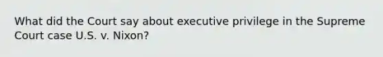 What did the Court say about executive privilege in the Supreme Court case U.S. v. Nixon?