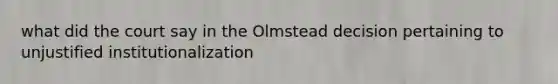 what did the court say in the Olmstead decision pertaining to unjustified institutionalization