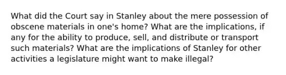 What did the Court say in Stanley about the mere possession of obscene materials in one's home? What are the implications, if any for the ability to produce, sell, and distribute or transport such materials? What are the implications of Stanley for other activities a legislature might want to make illegal?