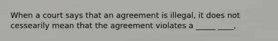 When a court says that an agreement is illegal, it does not cessearily mean that the agreement violates a _____ ____,