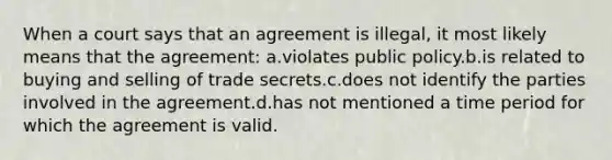 When a court says that an agreement is illegal, it most likely means that the agreement: a.violates public policy.b.is related to buying and selling of trade secrets.c.does not identify the parties involved in the agreement.d.has not mentioned a time period for which the agreement is valid.