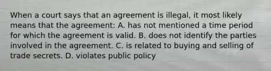 When a court says that an agreement is illegal, it most likely means that the agreement: A. has not mentioned a time period for which the agreement is valid. B. does not identify the parties involved in the agreement. C. is related to buying and selling of trade secrets. D. violates public policy