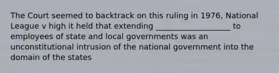 The Court seemed to backtrack on this ruling in 1976, National League v high it held that extending ___________________ to employees of state and local governments was an unconstitutional intrusion of the national government into the domain of the states