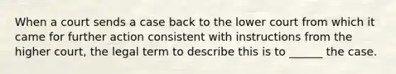 When a court sends a case back to the lower court from which it came for further action ‎consistent with instructions from the higher court, the legal term to describe this is to ______ the ‎case.‎