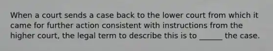 When a court sends a case back to the lower court from which it came for further action consistent with instructions from the higher court, the legal term to describe this is to ______ the case.