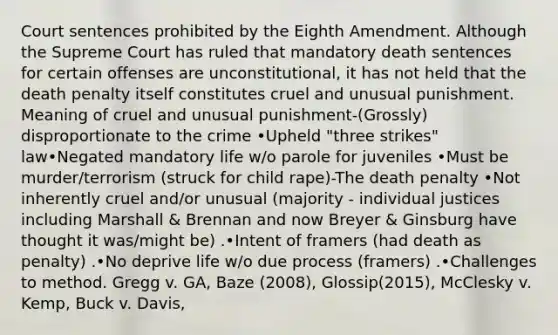 Court sentences prohibited by the Eighth Amendment. Although the Supreme Court has ruled that mandatory death sentences for certain offenses are unconstitutional, it has not held that the death penalty itself constitutes cruel and unusual punishment. Meaning of cruel and unusual punishment-(Grossly) disproportionate to the crime •Upheld "three strikes" law•Negated mandatory life w/o parole for juveniles •Must be murder/terrorism (struck for child rape)-The death penalty •Not inherently cruel and/or unusual (majority - individual justices including Marshall & Brennan and now Breyer & Ginsburg have thought it was/might be) .•Intent of framers (had death as penalty) .•No deprive life w/o due process (framers) .•Challenges to method. Gregg v. GA, Baze (2008), Glossip(2015), McClesky v. Kemp, Buck v. Davis,