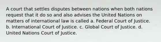 A court that settles disputes between nations when both nations request that it do so and also advises the United Nations on matters of international law is called a. Federal Court of Justice. b. International Court of Justice. c. Global Court of Justice. d. United Nations Court of Justice.