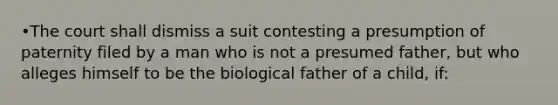 •The court shall dismiss a suit contesting a presumption of paternity filed by a man who is not a presumed father, but who alleges himself to be the biological father of a child, if: