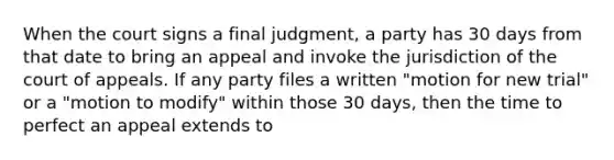 When the court signs a final judgment, a party has 30 days from that date to bring an appeal and invoke the jurisdiction of the court of appeals. If any party files a written "motion for new trial" or a "motion to modify" within those 30 days, then the time to perfect an appeal extends to