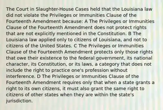 The Court in Slaughter-House Cases held that the Louisiana law did not violate the Privileges or Immunities Clause of the Fourteenth Amendment because: A The Privileges or Immunities Clause of the Fourteenth Amendment does not protect rights that are not explicitly mentioned in the Constitution. B The Louisiana law applied only to citizens of Louisiana, and not to citizens of the United States. C The Privileges or Immunities Clause of the Fourteenth Amendment protects only those rights that owe their existence to the federal government, its national character, its Constitution, or its laws, a category that does not include the right to practice one's profession without interference. D The Privileges or Immunities Clause of the Fourteenth Amendment requires only that when a state grants a right to its own citizens, it must also grant the same right to citizens of other states when they are within the state's jurisdiction.