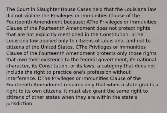 The Court in Slaughter-House Cases held that the Louisiana law did not violate the Privileges or Immunities Clause of the Fourteenth Amendment because: AThe Privileges or Immunities Clause of the Fourteenth Amendment does not protect rights that are not explicitly mentioned in the Constitution. BThe Louisiana law applied only to citizens of Louisiana, and not to citizens of the United States. CThe Privileges or Immunities Clause of the Fourteenth Amendment protects only those rights that owe their existence to the federal government, its national character, its Constitution, or its laws, a category that does not include the right to practice one's profession without interference. DThe Privileges or Immunities Clause of the Fourteenth Amendment requires only that when a state grants a right to its own citizens, it must also grant the same right to citizens of other states when they are within the state's jurisdiction.